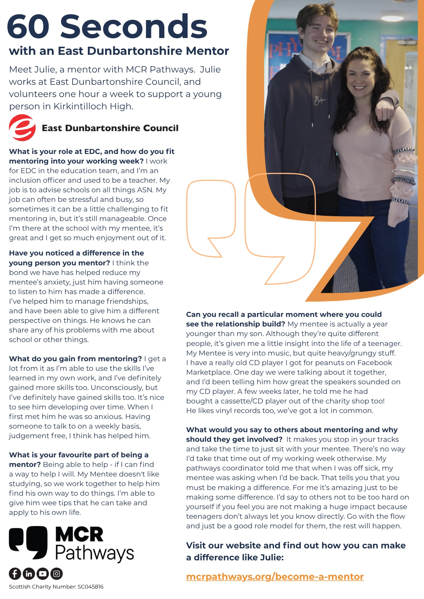  60 Seconds with an East Dunbartonshire Mentor Meet Julie, a mentor with MCR Pathways. Julie works at East Dunbartonshire Council, and volunteers one hour a week to support a young person in Kirkintilloch High. e East Dunbartonshire Council What is your role at EDC, and how do you fit mentoring into your working week? I work for EDC in the education team, and I'm an inclusion officer and used to be a teacher. My job is to advise schools on all things ASN. My job can often be stressful and busy, so sometimes it can be a little challenging to fit mentoring in, but it's still manageable. Once I'm there at the school with my mentee, it's great and I get so much enjoyment out of it. Have you noticed a difference in the young person you mentor? I think the bond we have has helped reduce my mentee's anxiety, just him having someone to listen to him has made a difference. I've helped him to manage friendships, and have been able to give him a different perspective on things. He knows he can share any of his problems with me about school or other things. What do you gain from mentoring? I get a lot from it as I'm able to use the skills I've learned in my own work, and I've definitely gained more skills too. Unconsciously, but I've definitely have gained skills too. It's nice to see him developing over time. When I first met him he was so anxious. Having someone to talk to on a weekly basis, judgement free, I think has helped him. What is your favourite part of being a mentor? Being able to help - if I can find a way to help I will. My Mentee doesn't like studying, so we work together to help him find his own way to do things. I'm able to give him wee tips that he can take and apply to his own life. f in MCR Pathways Scottish Charity Number: SC045816 PHY Bokp Can you recall a particular moment where you could see the relationship build? My mentee is actually a year younger than my son. Although they're quite different people, it's given me a little insight into the life of a teenager. My Mentee is very into music, but quite heavy/grungy stuff. I have a really old CD player I got for peanuts on Facebook Marketplace. One day we were talking about it together, and I'd been telling him how great the speakers sounded on my CD player. A few weeks later, he told me he had bought a cassette/CD player out of the charity shop too! He likes vinyl records too, we've got a lot in common. What would you say to others about mentoring and why should they get involved? It makes you stop in your tracks and take the time to just sit with your mentee. There's no way I'd take that time out of my working week otherwise. My pathways coordinator told me that when I was off sick, my mentee was asking when I'd be back. That tells you that you must be making a difference. For me it's amazing just to be making some difference. I'd say to others not to be too hard on yourself if you feel you are not making a huge impact because teenagers don't always let you know directly. Go with the flow and just be a good role model for them, the rest will happen. Visit our website and find out how you can make a difference like Julie: mcrpathways.org/become-a-mentor